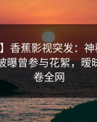 【爆料】香蕉影视突发：神秘人在傍晚时刻被曝曾参与花絮，暧昧蔓延席卷全网