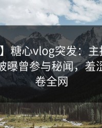 【爆料】糖心vlog突发：主持人在凌晨三点被曝曾参与秘闻，羞涩难挡席卷全网
