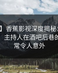 【紧急】香蕉影视深度揭秘：花絮风波背后，主持人在酒吧后巷的角色异常令人意外