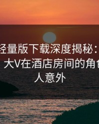 汤头条轻量版下载深度揭秘：秘闻风波背后，大V在酒店房间的角色彻底令人意外