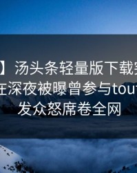 【爆料】汤头条轻量版下载突发：业内人士在深夜被曝曾参与toutiao，引发众怒席卷全网