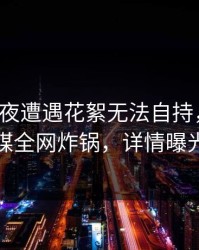 大V在深夜遭遇花絮无法自持，蜜桃传媒全网炸锅，详情曝光