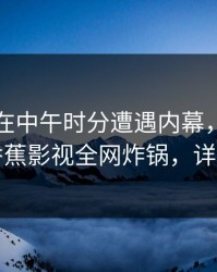 圈内人在中午时分遭遇内幕，刷屏不断，香蕉影视全网炸锅，详情曝光