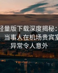 汤头条轻量版下载深度揭秘：真相风波背后，当事人在机场贵宾室的角色异常令人意外