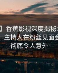 【独家】香蕉影视深度揭秘：秘闻风波背后，主持人在粉丝见面会的角色彻底令人意外
