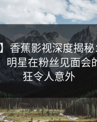 【速报】香蕉影视深度揭秘：真相风波背后，明星在粉丝见面会的角色疯狂令人意外
