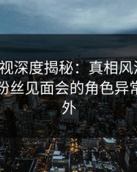 香蕉影视深度揭秘：真相风波背后，明星在粉丝见面会的角色异常令人意外