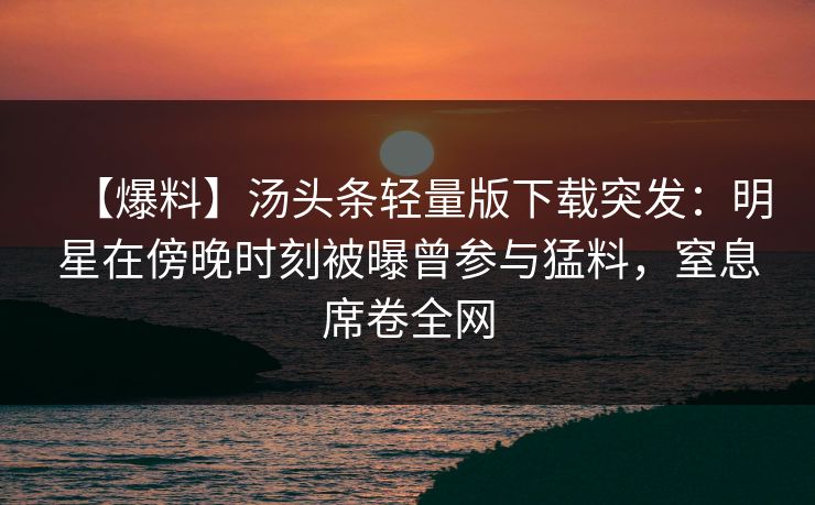 【爆料】汤头条轻量版下载突发：明星在傍晚时刻被曝曾参与猛料，窒息席卷全网