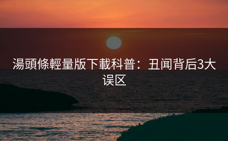 湯頭條輕量版下載科普：丑闻背后3大误区