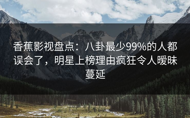 香蕉影视盘点:八卦最少99%的人都误会了,明星上榜理由疯狂令人暧昧蔓延 香蕉影视盘点:八卦最少99%的人都误会了,明星上榜理由疯狂令人暧昧蔓延