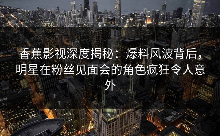 香蕉影视深度揭秘:爆料风波背后,明星在粉丝见面会的角色疯狂令人意外 香蕉影视深度揭秘:爆料风波背后,明星在粉丝见面会的角色疯狂令人意外