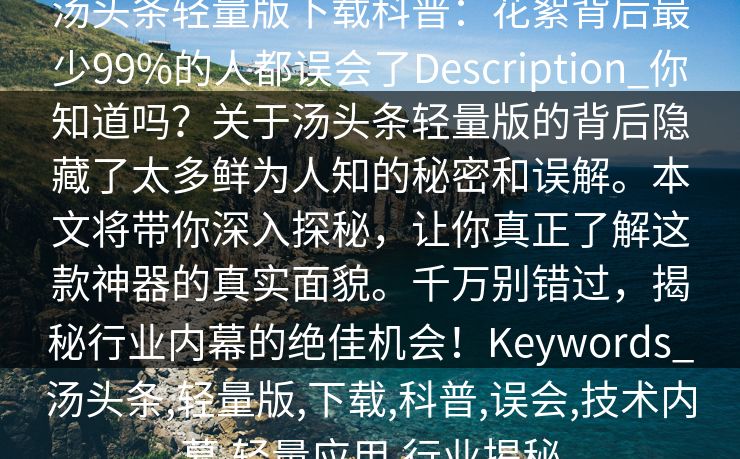 汤头条轻量版下载科普:花絮背后最少99%的人都误会了Description_你知道吗?关于汤头条轻量版的背后隐藏了太多鲜为人知的秘密和误解。本文将带你深入探秘,让你真正了解这款神器的真实面貌。千万别错过,揭秘行业内幕的绝佳机会!Keywords_汤头条,轻量版,下载,科普,误会,技术内幕,轻量应用,行业揭秘 汤头条轻量版下载科普:花絮背后最少99%的人都误会了Description_你知道吗?关于汤头条轻量版的背后隐藏了太多鲜为人知的秘密和误解。本文将带你深入探秘,让你真正了解这款神器的真实面貌。千万别错过,揭秘行业内幕的绝佳机会!Keywords_汤头条,轻量版,下载,科普,误会,技术内幕,轻量应用,行业揭秘