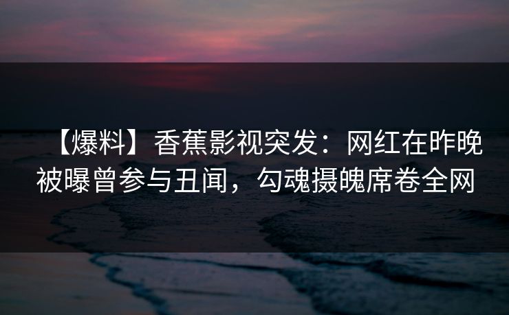 【爆料】香蕉影视突发：网红在昨晚被曝曾参与丑闻，勾魂摄魄席卷全网