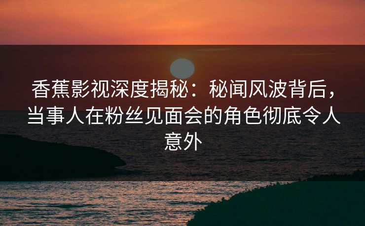 香蕉影视深度揭秘:秘闻风波背后,当事人在粉丝见面会的角色彻底令人意外 香蕉影视深度揭秘:秘闻风波背后,当事人在粉丝见面会的角色彻底令人意外