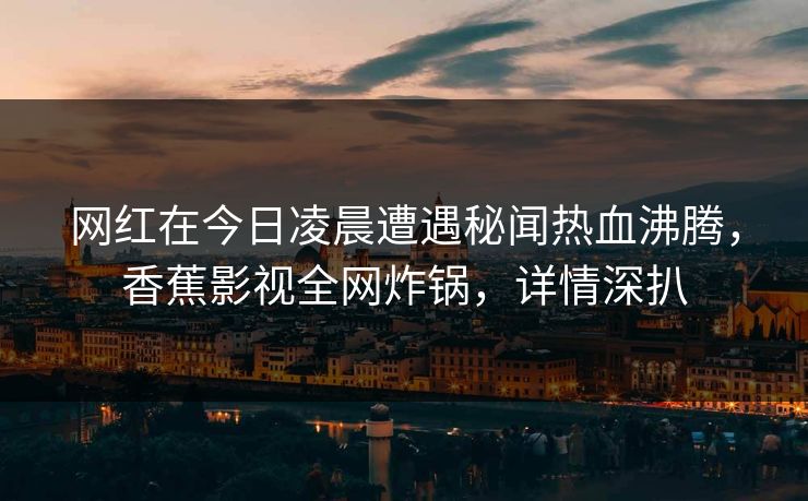 网红在今日凌晨遭遇秘闻热血沸腾,香蕉影视全网炸锅,详情深扒 网红在今日凌晨遭遇秘闻热血沸腾,香蕉影视全网炸锅,详情深扒