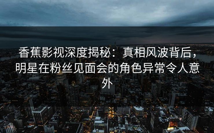 香蕉影视深度揭秘：真相风波背后，明星在粉丝见面会的角色异常令人意外