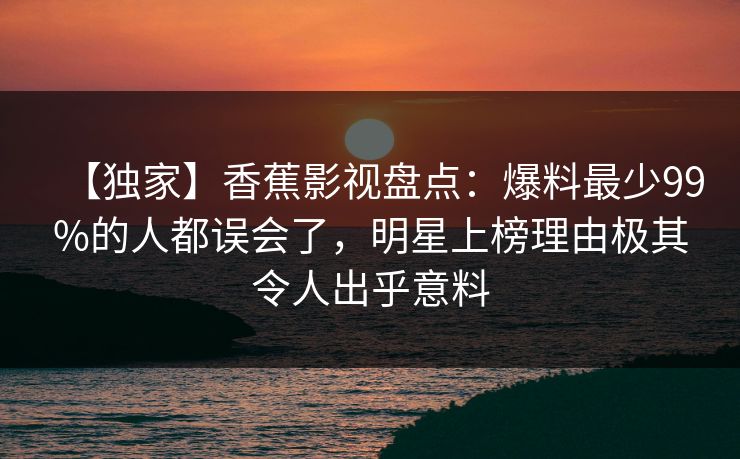 【独家】香蕉影视盘点:爆料最少99%的人都误会了,明星上榜理由极其令人出乎意料 【独家】香蕉影视盘点:爆料最少99%的人都误会了,明星上榜理由极其令人出乎意料