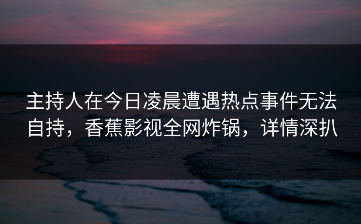 主持人在今日凌晨遭遇热点事件无法自持，香蕉影视全网炸锅，详情深扒