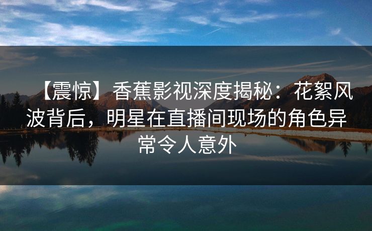 【震惊】香蕉影视深度揭秘:花絮风波背后,明星在直播间现场的角色异常令人意外 【震惊】香蕉影视深度揭秘:花絮风波背后,明星在直播间现场的角色异常令人意外