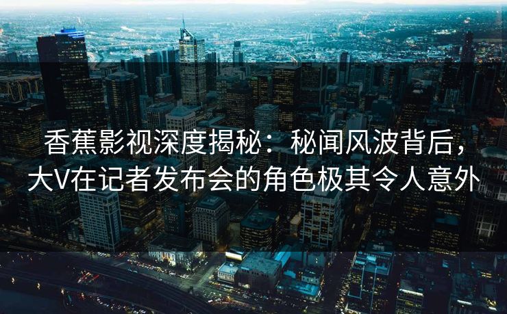 香蕉影视深度揭秘:秘闻风波背后,大V在记者发布会的角色极其令人意外 香蕉影视深度揭秘:秘闻风波背后,大V在记者发布会的角色极其令人意外
