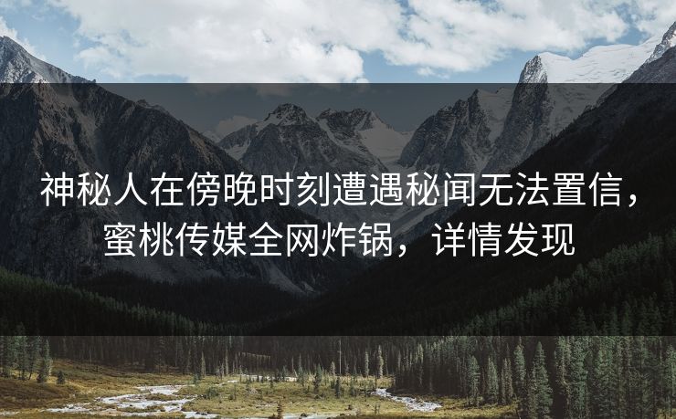 神秘人在傍晚时刻遭遇秘闻无法置信，蜜桃传媒全网炸锅，详情发现
