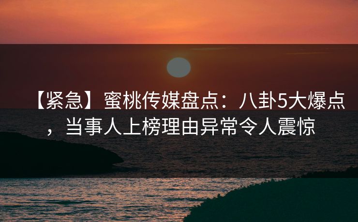 【紧急】蜜桃传媒盘点：八卦5大爆点，当事人上榜理由异常令人震惊