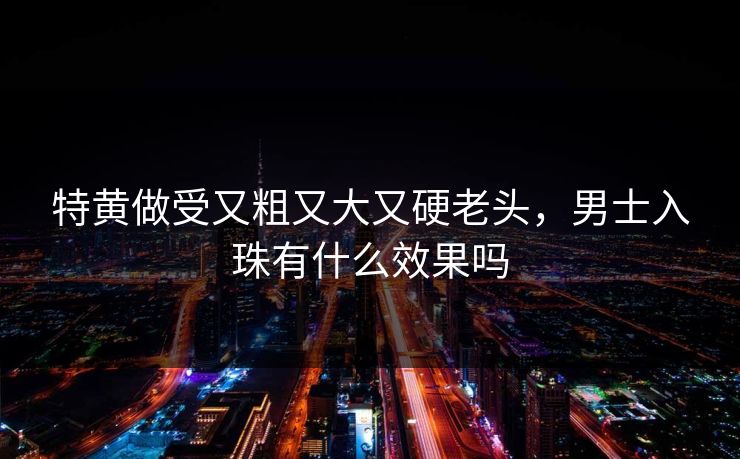 特黄做受又粗又大又硬老头，男士入珠有什么效果吗