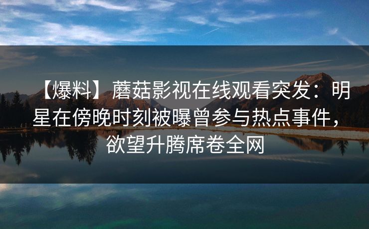 【爆料】蘑菇影视在线观看突发:明星在傍晚时刻被曝曾参与热点事件,欲望升腾席卷全网 【爆料】蘑菇影视在线观看突发:明星在傍晚时刻被曝曾参与热点事件,欲望升腾席卷全网