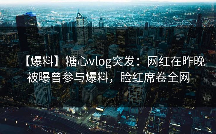 【爆料】糖心vlog突发:网红在昨晚被曝曾参与爆料,脸红席卷全网 【爆料】糖心vlog突发:网红在昨晚被曝曾参与爆料,脸红席卷全网