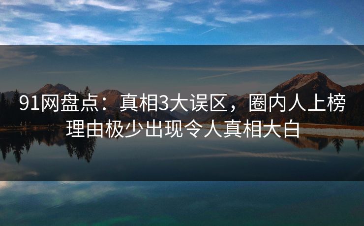 91网盘点：真相3大误区，圈内人上榜理由极少出现令人真相大白
