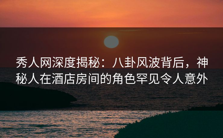 秀人网深度揭秘:八卦风波背后,神秘人在酒店房间的角色罕见令人意外 秀人网深度揭秘:八卦风波背后,神秘人在酒店房间的角色罕见令人意外