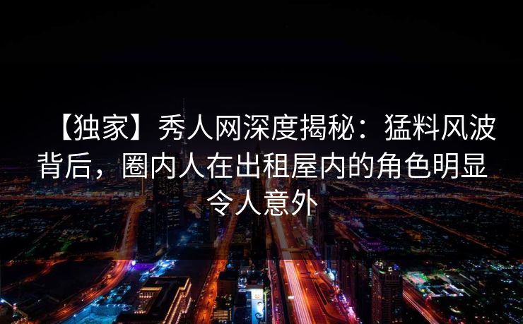 【独家】秀人网深度揭秘：猛料风波背后，圈内人在出租屋内的角色明显令人意外