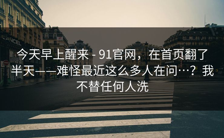 今天早上醒来 - 91官网,在首页翻了半天——难怪最近这么多人在问…?我不替任何人洗 今天早上醒来 - 91官网,在首页翻了半天——难怪最近这么多人在问…?我不替任何人洗