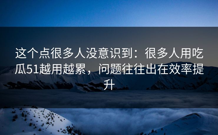 这个点很多人没意识到：很多人用吃瓜51越用越累，问题往往出在效率提升