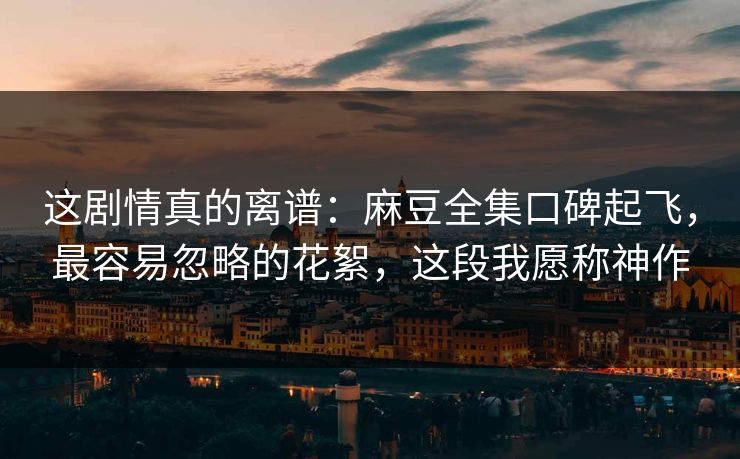这剧情真的离谱：麻豆全集口碑起飞，最容易忽略的花絮，这段我愿称神作