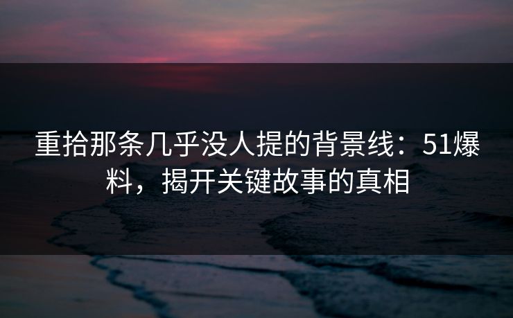 重拾那条几乎没人提的背景线：51爆料，揭开关键故事的真相