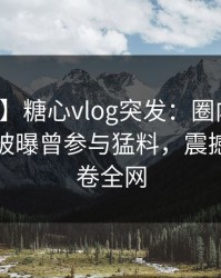 【爆料】糖心vlog突发：圈内人在清晨时分被曝曾参与猛料，震撼人心席卷全网