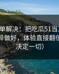 一张清单解决：把吃瓜51当工具用：体验差异做好，体验直接翻倍（细节决定一切）