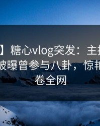 【爆料】糖心vlog突发：主持人在午夜之后被曝曾参与八卦，惊艳全场席卷全网