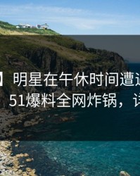 【震惊】明星在午休时间遭遇丑闻 震撼人心，51爆料全网炸锅，详情揭秘