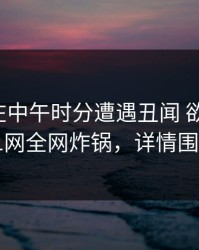 神秘人在中午时分遭遇丑闻 欲望升腾，91网全网炸锅，详情围观