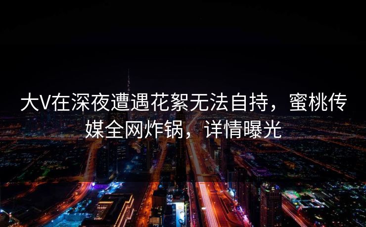 大V在深夜遭遇花絮无法自持，蜜桃传媒全网炸锅，详情曝光