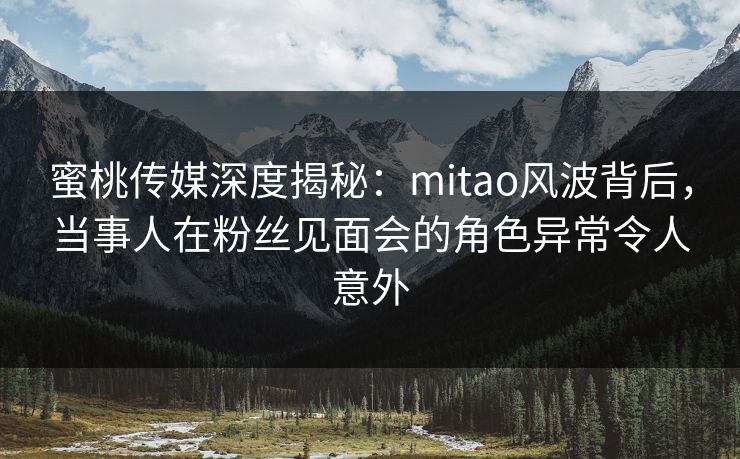 蜜桃传媒深度揭秘：mitao风波背后，当事人在粉丝见面会的角色异常令人意外