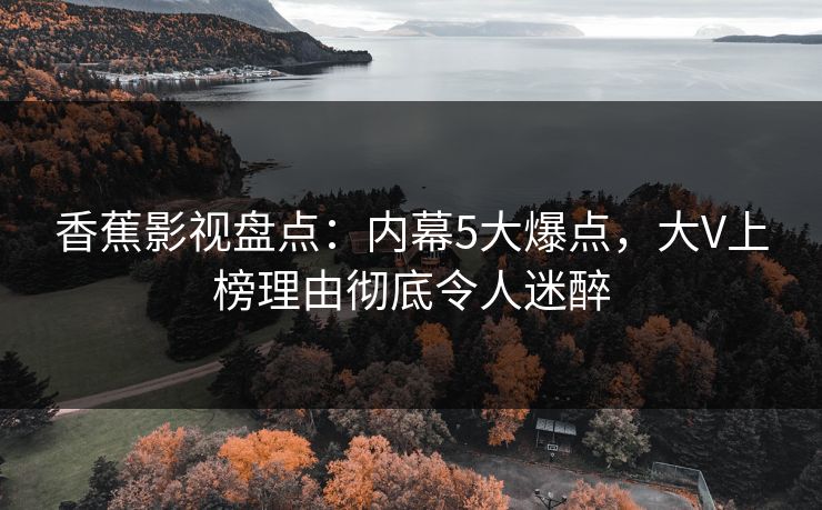 香蕉影视盘点：内幕5大爆点，大V上榜理由彻底令人迷醉