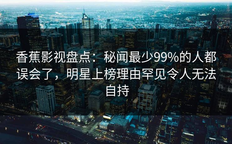 香蕉影视盘点：秘闻最少99%的人都误会了，明星上榜理由罕见令人无法自持