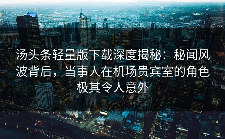 汤头条轻量版下载深度揭秘:秘闻风波背后,当事人在机场贵宾室的角色极其令人意外 汤头条轻量版下载深度揭秘:秘闻风波背后,当事人在机场贵宾室的角色极其令人意外