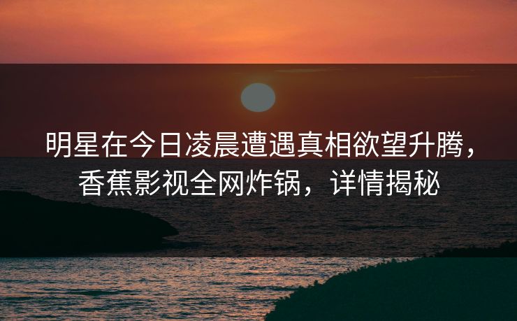 明星在今日凌晨遭遇真相欲望升腾,香蕉影视全网炸锅,详情揭秘 明星在今日凌晨遭遇真相欲望升腾,香蕉影视全网炸锅,详情揭秘
