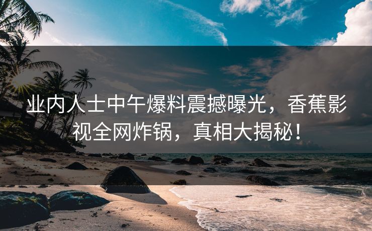 业内人士中午爆料震撼曝光,香蕉影视全网炸锅,真相大揭秘! 业内人士中午爆料震撼曝光,香蕉影视全网炸锅,真相大揭秘!