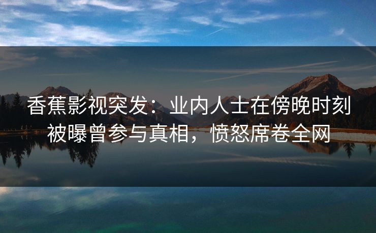 香蕉影视突发：业内人士在傍晚时刻被曝曾参与真相，愤怒席卷全网
