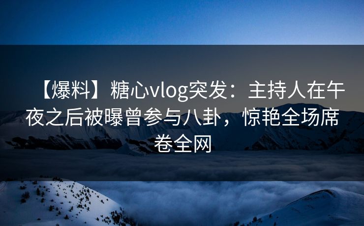 【爆料】糖心vlog突发：主持人在午夜之后被曝曾参与八卦，惊艳全场席卷全网